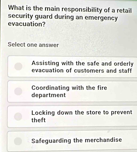 What is the main responsibility of a retail
security guard during an emergency
evacuation?
Select one answer
Assisting with the safe and orderly
evacuation of customers and staff
Coordinating with the fire
department
Locking down the store to prevent
theft
Safeguarding the merchandise