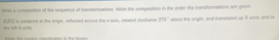 Write a composition of the sequence of transformations. Write the composition in the order the transformations are given.
EFG is centered at the origin, reflected across the x-axis, rotated clockwise 270° about the origin, and translated up 8 units and to 
the left 4 units.