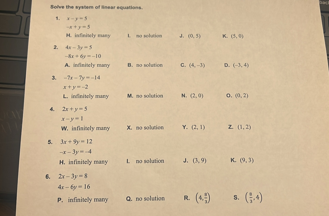 bac
Solve the system of linear equations.
1. x-y=5
-x+y=5
H. infinitely many I. no solution J. (0,5) K. (5,0)
2. 4x-3y=5
-8x+6y=-10
A. infinitely many B. no solution C. (4,-3) D. (-3,4)
3. -7x-7y=-14
x+y=-2
L. infinitely many M. no solution N. (2,0) o. (0,2)
4. 2x+y=5
x-y=1
W. infinitely many X. no solution Y. (2,1) Z. (1,2)
5. 3x+9y=12
-x-3y=-4
H. infinitely many I. no solution J. (3,9) K. (9,3)
6. 2x-3y=8
4x-6y=16
P. infinitely many Q. no solution R. (4, 8/3 ) S. ( 8/3 ,4)