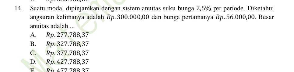 Suatu modal dipinjamkan dengan sistem anuitas suku bunga 2,5% per periode. Diketahui
angsuran kelimanya adalah Rp. 300.000,00 dan bunga pertamanya Rp. 56.000,00. Besar
anuitas adalah ...
A. Rp. 277.788,37
B. Rp. 327.788,37
C. Rp. 377.788,37
D. Rp. 427.788,37
F Rn 477 788 37