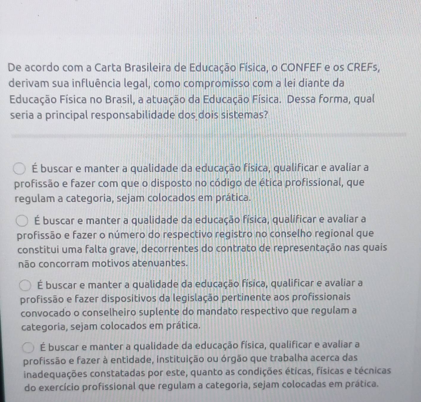 De acordo com a Carta Brasileira de Educação Física, o CONFEF e os CREFs,
derivam sua influência legal, como compromisso com a lei diante da
Educação Física no Brasil, a atuação da Educação Física. Dessa forma, qual
seria a principal responsabilidade dos dois sistemas?
É buscar e manter a qualidade da educação física, qualificar e avaliar a
profissão e fazer com que o disposto no código de ética profissional, que
regulam a categoria, sejam colocados em prática.
É buscar e manter a qualidade da educação física, qualificar e avaliar a
profissão e fazer o número do respectivo registro no conselho regional que
constitui uma falta grave, decorrentes do contrato de representação nas quais
não concorram motivos atenuantes.
É buscar e manter a qualidade da educação física, qualificar e avaliar a
profissão e fazer dispositivos da legislação pertinente aos profissionais
convocado o conselheiro suplente do mandato respectivo que regulam a
categoria, sejam colocados em prática.
É buscar e manter a qualidade da educação física, qualificar e avaliar a
profissão e fazer à entidade, instituição ou órgão que trabalha acerca das
inadequações constatadas por este, quanto as condições éticas, físicas e técnicas
do exercício profissional que regulam a categoria, sejam colocadas em prática.