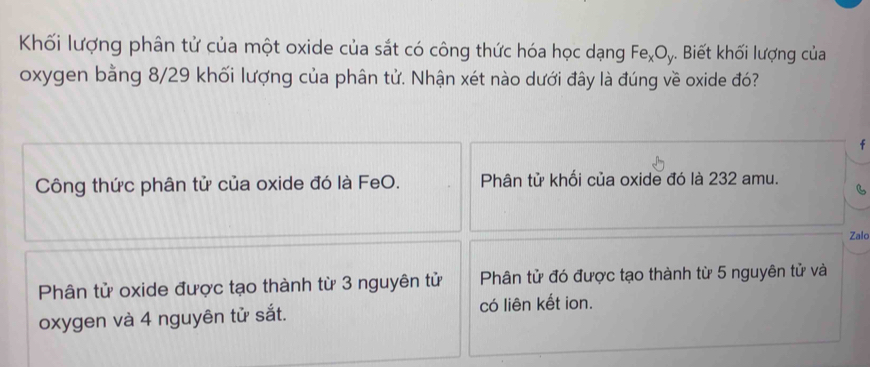 Khối lượng phân tử của một oxide của sắt có công thức hóa học dạng Fe_xO_1. Biết khối lượng của
oxygen bằng 8/29 khối lượng của phân tử. Nhận xét nào dưới đây là đúng về oxide đó?
f
Công thức phân tử của oxide đó là FeO. Phân tử khối của oxide đó là 232 amu.
Zalo
Phân tử oxide được tạo thành từ 3 nguyên tử Phân tử đó được tạo thành từ 5 nguyên tử và
oxygen và 4 nguyên tử sắt. có liên kết ion.