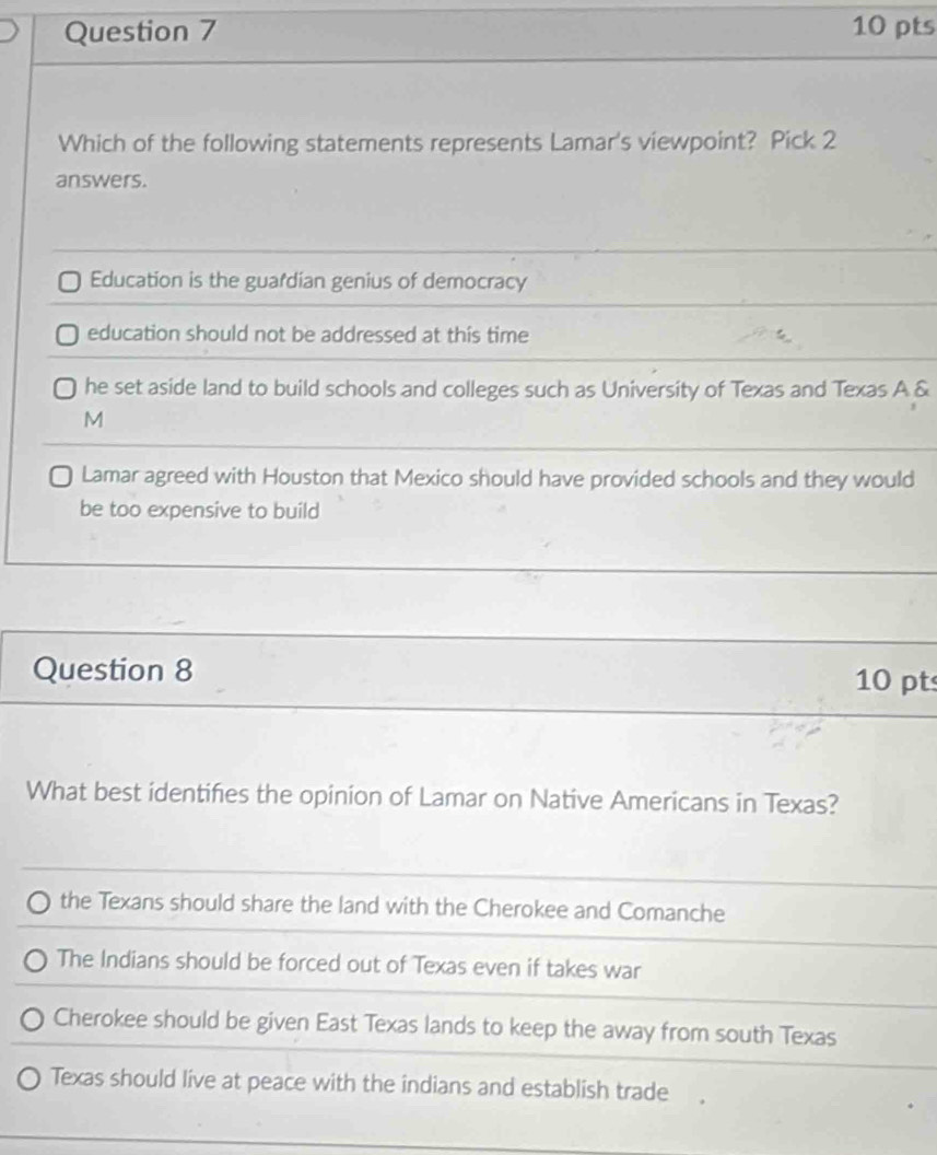 Which of the following statements represents Lamar's viewpoint? Pick 2
answers.
Education is the guardian genius of democracy
education should not be addressed at this time
he set aside land to build schools and colleges such as University of Texas and Texas A &
M
Lamar agreed with Houston that Mexico should have provided schools and they would
be too expensive to build
Question 8 10 pts
What best identifies the opinion of Lamar on Native Americans in Texas?
the Texans should share the land with the Cherokee and Comanche
The Indians should be forced out of Texas even if takes war
Cherokee should be given East Texas lands to keep the away from south Texas
Texas should live at peace with the indians and establish trade