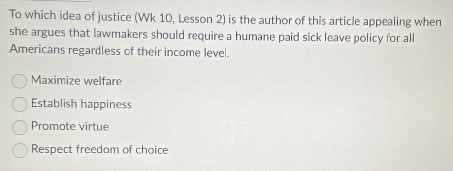 To which idea of justice (Wk 10, Lesson 2) is the author of this article appealing when
she argues that lawmakers should require a humane paid sick leave policy for all
Americans regardless of their income level.
Maximize welfare
Establish happiness
Promote virtue
Respect freedom of choice