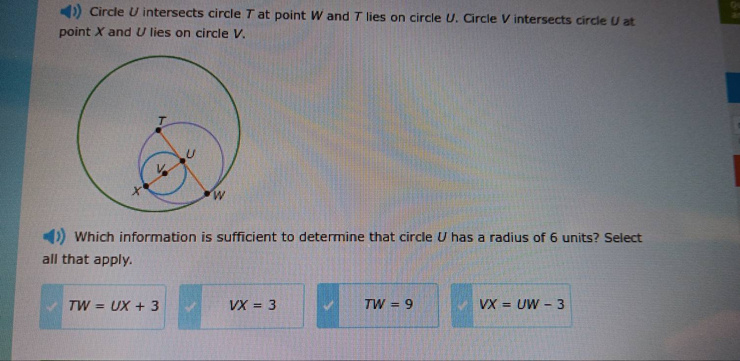 Circle V intersects circle T at point W and T lies on circle V. Circle V intersects circle V at
point X and V lies on circle V.
Which information is sufficient to determine that circle U has a radius of 6 units? Select
all that apply.
TW=UX+3
VX=3
TW=9
VX=UW-3