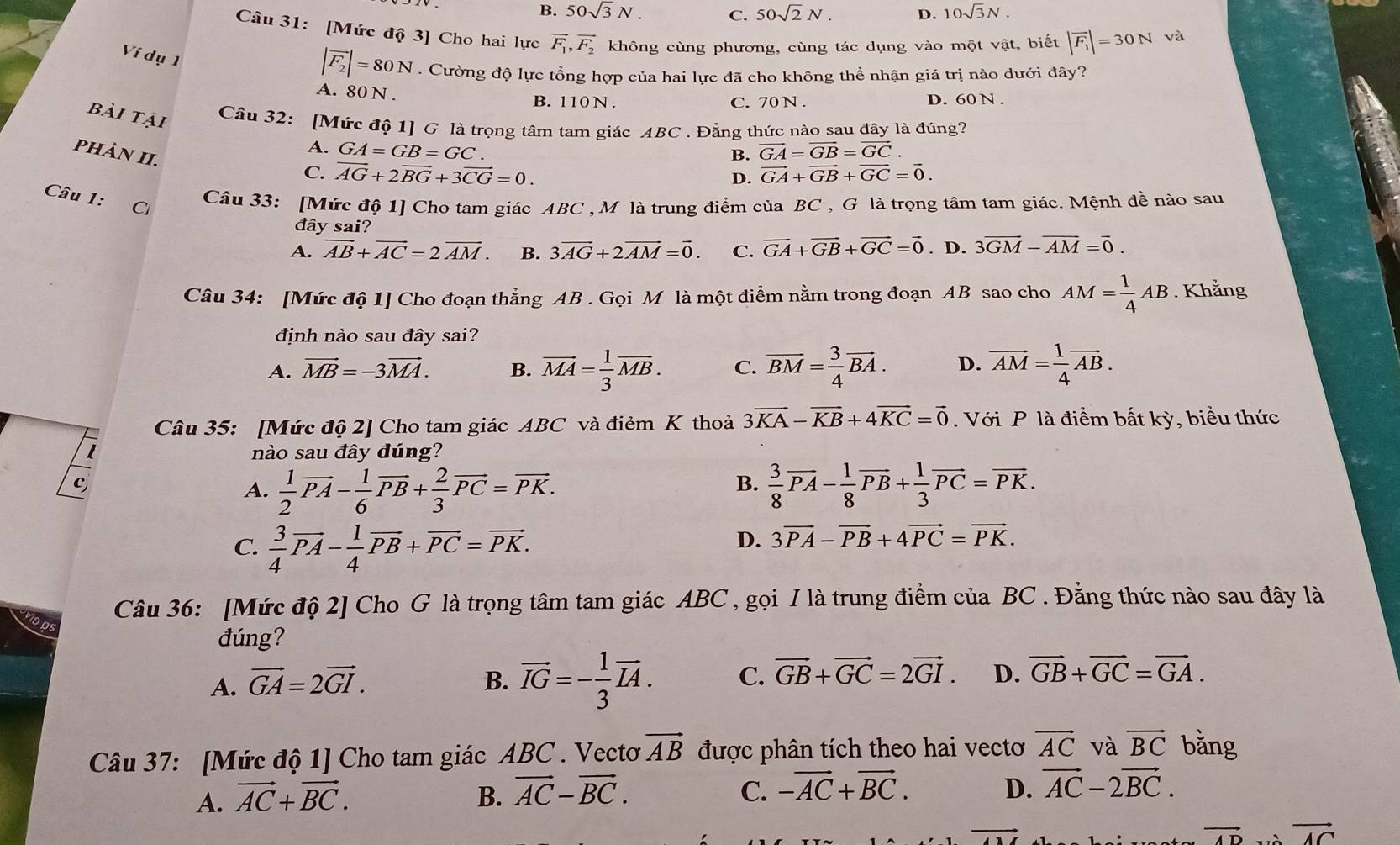 B. 50sqrt(3)N. C. 50sqrt(2)N. D. 10sqrt(3)N.
Câu 31: [Mức độ 3] Cho hai lực overline F_1,overline F_2 không cùng phương, cùng tác dụng vào một vật, biết |overline F_1|=30N và
Ví dụ 1
|overline F_2|=80N. Cường độ lực tổng hợp của hai lực đã cho không thể nhận giá trị nào dưới đây?
A. 80 N .
B. 110 N . C. 70 N . D. 60 N .
bài tại Câu 32: [Mức độ 1] G là trọng tâm tam giác ABC . Đẳng thức nào sau đây là đúng?
PHảN II.
A. GA=GB=GC. vector GA=vector GB=vector GC.
B.
C. overline AG+2overline BG+3overline CG=0. vector GA+vector GB+vector GC=vector 0.
D.
Câu 1: C Câu 33: [Mức độ 1] Cho tam giác ABC ,M là trung điểm của BC , G là trọng tâm tam giác. Mệnh đề nào sau
đây sai?
A. vector AB+vector AC=2vector AM. B. 3overline AG+2overline AM=overline 0. C. vector GA+vector GB+vector GC=vector 0. D. 3overline GM-overline AM=overline 0.
Câu 34: [Mức độ 1] Cho đoạn thẳng AB . Gọi M là một điểm nằm trong đoạn AB sao cho AM= 1/4 AB. Khằng
định nào sau đây sai?
A. vector MB=-3vector MA. B. vector MA= 1/3 vector MB. C. overline BM= 3/4 overline BA. D. overline AM= 1/4 vector AB.
Câu 35: [Mức độ 2] Cho tam giác ABC và điẻm K thoả 3vector KA-vector KB+4vector KC=vector 0. Với P là điểm bất kỳ, biểu thức
nào sau đây đúng?
c
B.
A.  1/2 vector PA- 1/6 vector PB+ 2/3 vector PC=vector PK.  3/8 vector PA- 1/8 vector PB+ 1/3 vector PC=vector PK.
C.  3/4 vector PA- 1/4 vector PB+vector PC=vector PK.
D. 3vector PA-vector PB+4vector PC=vector PK.
Câu 36: [Mức độ 2] Cho G là trọng tâm tam giác ABC , gọi I là trung điểm của BC . Đằng thức nào sau đây là
đúng?
A. vector GA=2vector GI. B. overline IG=- 1/3 overline IA. C. vector GB+vector GC=2vector GI. D. vector GB+vector GC=vector GA.
Câu 37: [Mức độ 1] Cho tam giác ABC . Vectơ vector AB được phân tích theo hai vectoơ vector AC và overline BC bǎng
A. vector AC+vector BC. B. vector AC-vector BC. C. -vector AC+vector BC. D. vector AC-2vector BC. .
vector AD vector AC