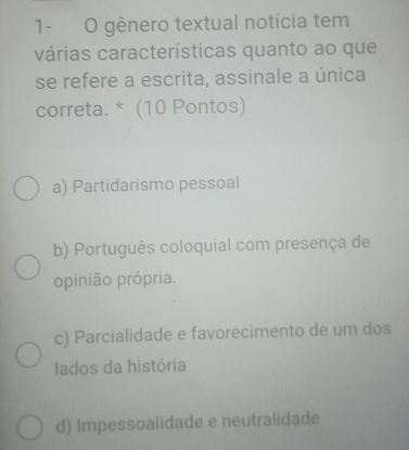 1- O gênero textual notícia tem
várias características quanto ao que
se refere a escrita, assinale a única
correta. * (10 Pontos)
a) Partidarismo pessoal
b) Português coloquial com presença de
opinião própria.
c) Parcialidade e favorecimento de um dos
lados da história
d) Impessoalidade e neutralidade