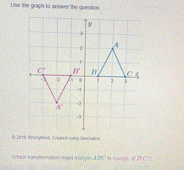 Use the graph to answer the question.
© 2016 StrongMind Created using GeoGebra
Which transformation maps triangle ABC to trangle A'B'C' 2