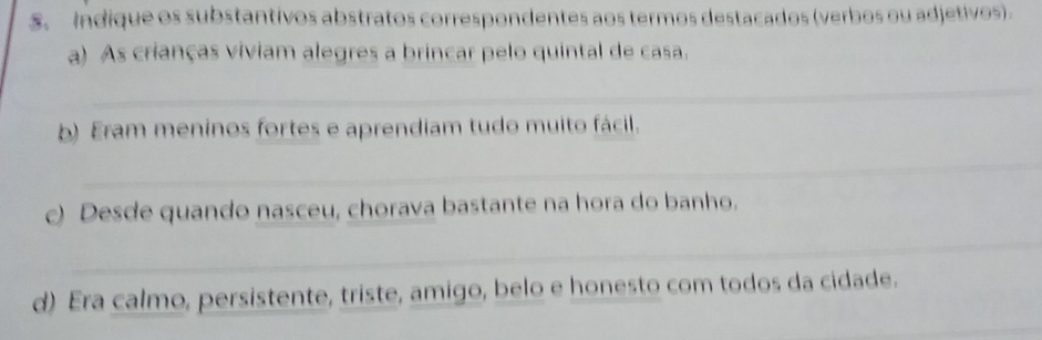 Indique os substantivos abstratos correspondentes aos termos destacados (verbos ou adjetivos). 
a) As crianças viviam alegres a brincar pelo quintal de casa. 
_ 
b) Eram meninos fortes e aprendiam tudo muito fácil. 
_ 
c) Desde quando nasceu, chorava bastante na hora do banho. 
_ 
d) Era calmo, persistente, triste, amigo, belo e honesto com todos da cidade.