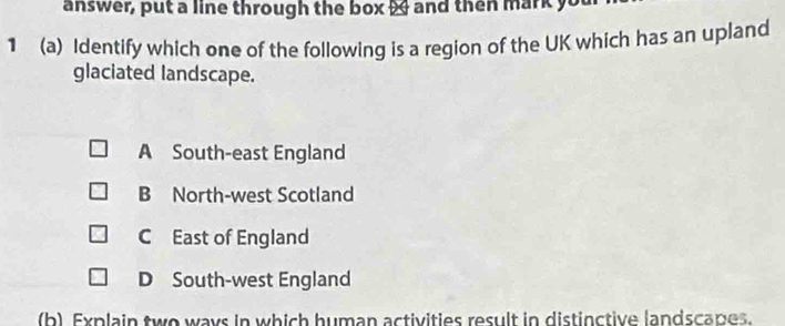 answer, put a line through the box 2 and then mark you
1 (a) Identify which one of the following is a region of the UK which has an upland
glaciated landscape.
A South-east England
B North-west Scotland
C East of England
D South-west England
(b) Explain two ways in which human activities result in distinctive landscapes.