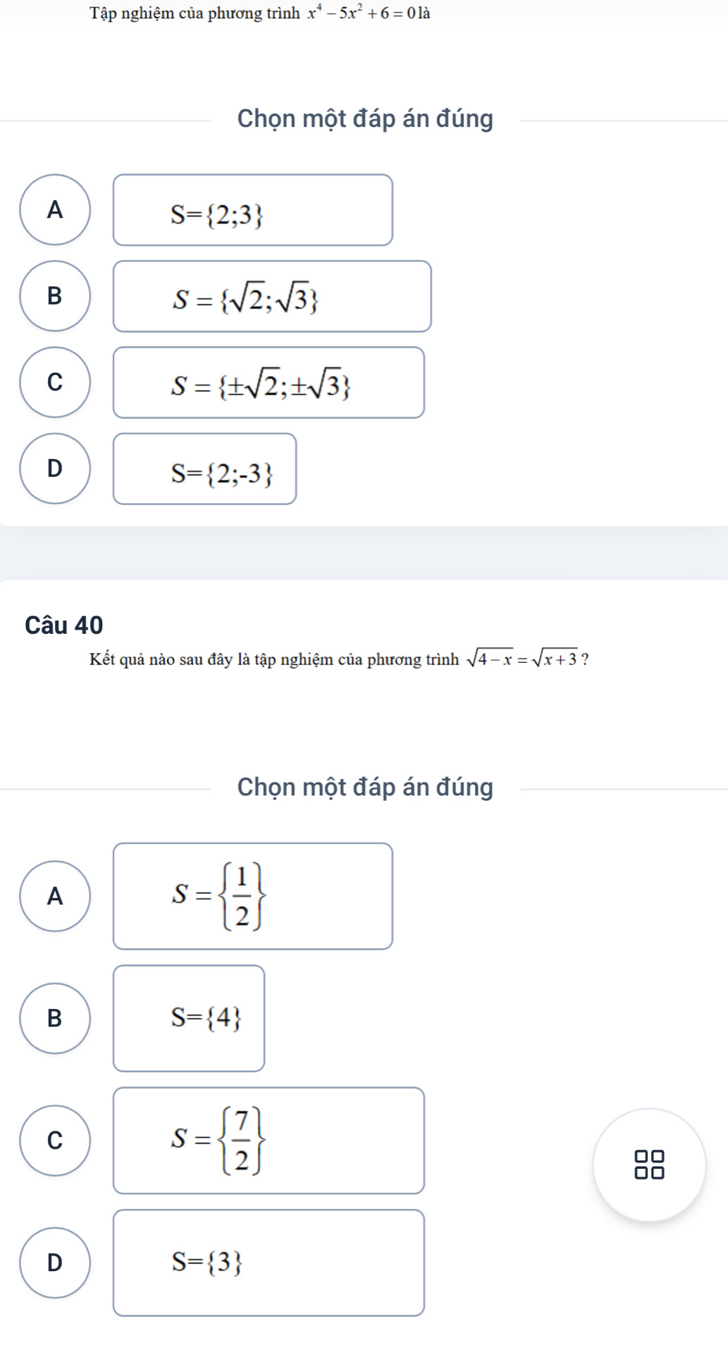 Tập nghiệm của phương trình x^4-5x^2+6=01a
Chọn một đáp án đúng
A
S= 2;3
B
S= sqrt(2);sqrt(3)
C
S= ± sqrt(2);± sqrt(3)
D
S= 2;-3
Câu 40
Kết quả nào sau đây là tập nghiệm của phương trình sqrt(4-x)=sqrt(x+3) ?
Chọn một đáp án đúng
A
S=  1/2 
B
S= 4
C
S=  7/2 
00
□□
D
S= 3