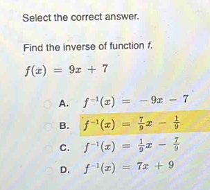 Select the correct answer.
Find the inverse of function f.
f(x)=9x+7
A. f^(-1)(x)=-9x-7
B. f^(-1)(x)= 7/9 x- 1/9 
C. f^(-1)(x)= 1/9 x- 7/9 
D. f^(-1)(x)=7x+9