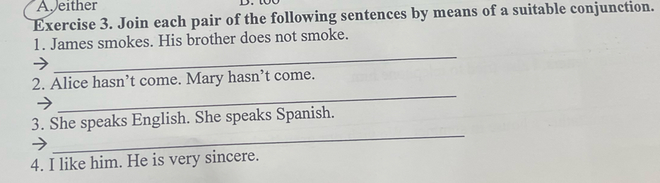 Ajeither D. to 
Exercise 3. Join each pair of the following sentences by means of a suitable conjunction. 
_ 
1. James smokes. His brother does not smoke. 
_ 
2. Alice hasn’t come. Mary hasn’t come. 
_ 
3. She speaks English. She speaks Spanish. 
4. I like him. He is very sincere.