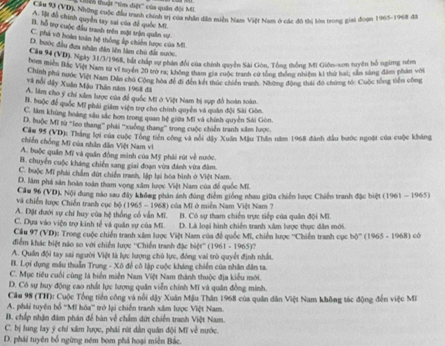 tiên thuật ''tìm diệt'' của quân đội Mĩ.
Cầu 93 (VD). Những cuộc đầu tranh chính trị của nhân dân miền Nam Việt Nam ở các đô thị lớn trong giai đoạn 1965-1968 đã
A. lật đồ chính quyền tay sai của để quốc Mĩ.
B. hỗ trợ cuộc đầu tranh trên mặt trận quân sự.
C. phá vỡ hoàn toàn hệ thống ấp chiến lược của Mĩ
D. bước đầu đưa nhân dân lên lâm chủ đất nước.
Câu 94 (VD). Ngày 31/3/1968, bắt chấp sự phản đổi của chính quyền Sải Gòn. Tổng thống Mị Giôn-xon tuyên bố ngừng ném
bom miền Bắc Việt Nam từ vĩ tuyển 20 trở ra; không tham gia cuộc tranh cử tổng thống nhiệm ki thử hai; sẵn sáng đàm phân với
Chính phủ nước Việt Nam Dân chủ Cộng hòa để đi đến kết thúc chiến tranh. Những động thái đó chứng tó: Cuộc tổng tiến công
và nổi dậy Xuân Mậu Thân năm 1968 đã
A. lâm cho ý chí xâm lược của để quốc Mĩ ở Việt Nam bị sụp đồ hoàn toàn.
B. buộc để quốc Mĩ phải giám viện trợ cho chính quyên và quân đội Sải Gòn.
C. làm khủng hoàng sâu sắc hơn trong quan hệ giữa Mĩ và chính quyền Sài Gòn.
D. buộc Mĩ từ ''ieo thang'' phái ''xuống thang” trong cuộc chiến tranh xâm lược.
Câu 95 (VD): Thắng lợi của cuộc Tổng tiên công và nổi dậy Xuân Mậu Thân năm 1968 đánh đầu bước ngoặt của cuộc kháng
chiến chống Mĩ của nhân dân Việt Nam vì
A. buộc quân Mĩ và quân đồng minh của Mỹ phải rút về nước.
B. chuyển cuộc kháng chiến sang giai đoạn vừa đánh vừa đàm.
C. buộc Mĩ phái chấm dứt chiến tranh, lập lại hòa bình ở Việt Nam.
D. lâm phá sản hoàn toàn tham vọng xâm lược Việt Nam của để quốc Mĩ.
Cầu 96 (VD), Nội dung nào sau đây không phản ánh đúng điểm giống nhau giữa chiến lược Chiến tranh đặc biệt (1961 - 1965)
và chiến lược Chiến tranh cục bộ (1965 - 1968) của Mĩ ở miền Nam Việt Nam ?
A. Đặt dưới sự chí huy của hệ thống cổ vấn Mĩ. B. Có sự tham chiến trực tiếp của quân đội Mĩ.
C. Dựa vào viện trợ kinh tế và quân sự của Mĩ. D. Là loại hình chiến tranh xâm lược thực dân mới.
Câu 97 (VD): Trong cuộc chiến tranh xâm lược Việt Nam của đế quốc Mĩ, chiến lược ''Chiến tranh cục bdelta° (1965 - 1968) có
điểm khác biệt nào so với chiến lược ''Chiến tranh đặc biệt'' (1 961-1965) ?
A. Quân đội tay sai người Việt là lực lượng chủ lực, đóng vai trò quyết định nhất.
B. Lợi dụng mâu thuẫn Trung - Xô để cô lập cuộc kháng chiến của nhân dân ta.
C. Mục tiêu cuối cũng là biển miền Nam Việt Nam thành thuộc địa kiểu mới.
D. Có sự huy động cao nhất lực lượng quân viễn chính Mĩ và quân đồng minh.
Cầu 98 (TH): Cuộc Tổng tiến công và nổi dậy Xuân Mậu Thân 1968 của quân dân Việt Nam không tác động đến việc Mĩ
A. phải tuyên bố ''Mĩ hóa'' trở lại chiến tranh xâm lược Việt Nam.
B. chấp nhận đàm phán để bàn về chấm đứt chiến tranh Việt Nam.
C. bị lung lay ý chí xâm lược, phái rút dân quân đội Mĩ về nước.
D. phái tuyên bố ngừng ném bom phá hoại miền Bắc.