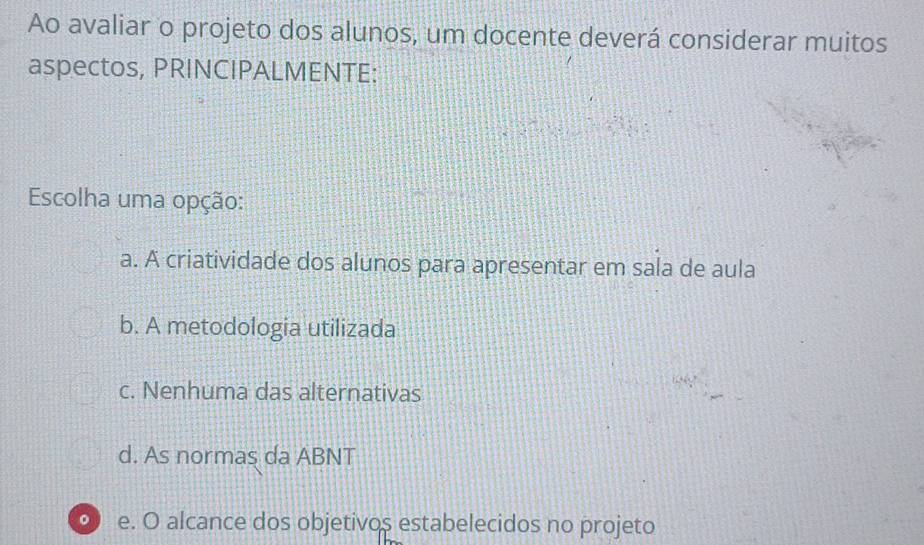 Ao avaliar o projeto dos alunos, um docente deverá considerar muitos
aspectos, PRINCIPALMENTE:
Escolha uma opção:
a. A criatividade dos alunos para apresentar em sala de aula
b. A metodologia utilizada
c. Nenhuma das alternativas
d. As normas da ABNT
。 e. O alcance dos objetivos estabelecidos no projeto