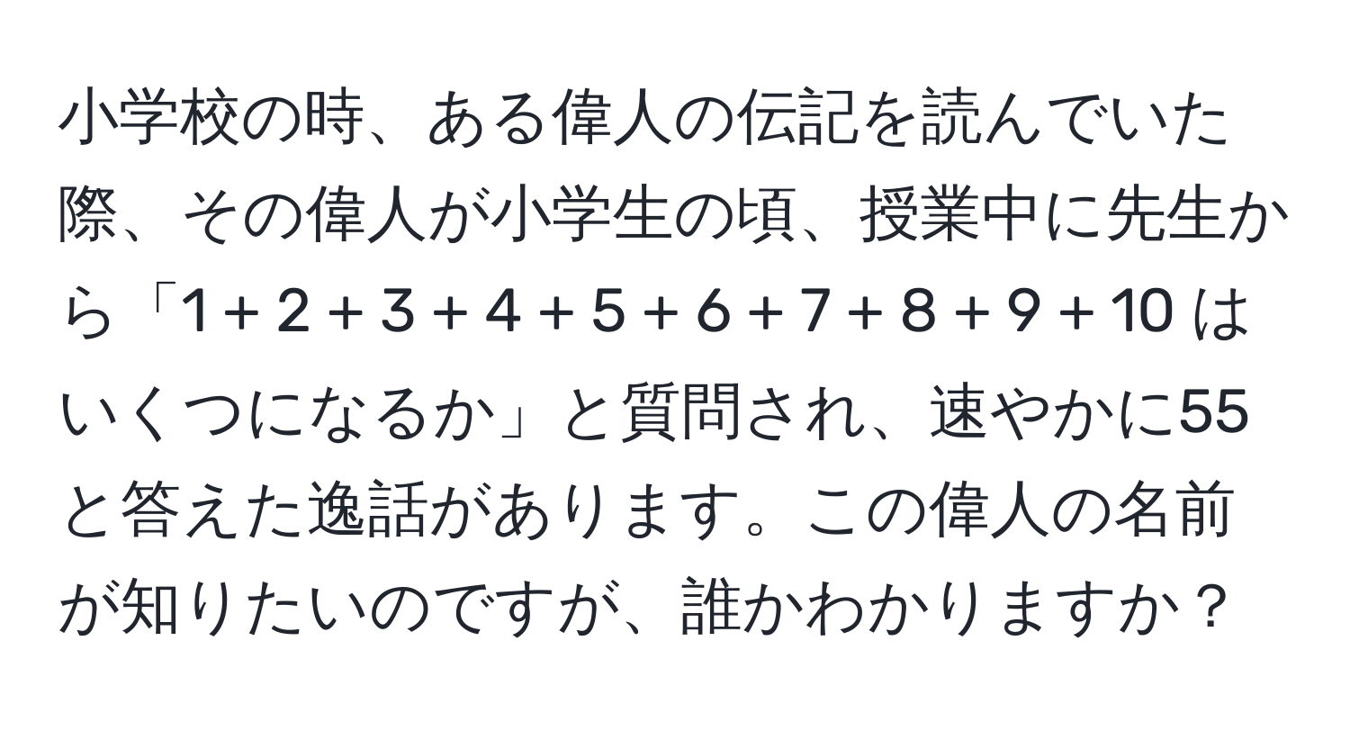 小学校の時、ある偉人の伝記を読んでいた際、その偉人が小学生の頃、授業中に先生から「1 + 2 + 3 + 4 + 5 + 6 + 7 + 8 + 9 + 10 はいくつになるか」と質問され、速やかに55と答えた逸話があります。この偉人の名前が知りたいのですが、誰かわかりますか？