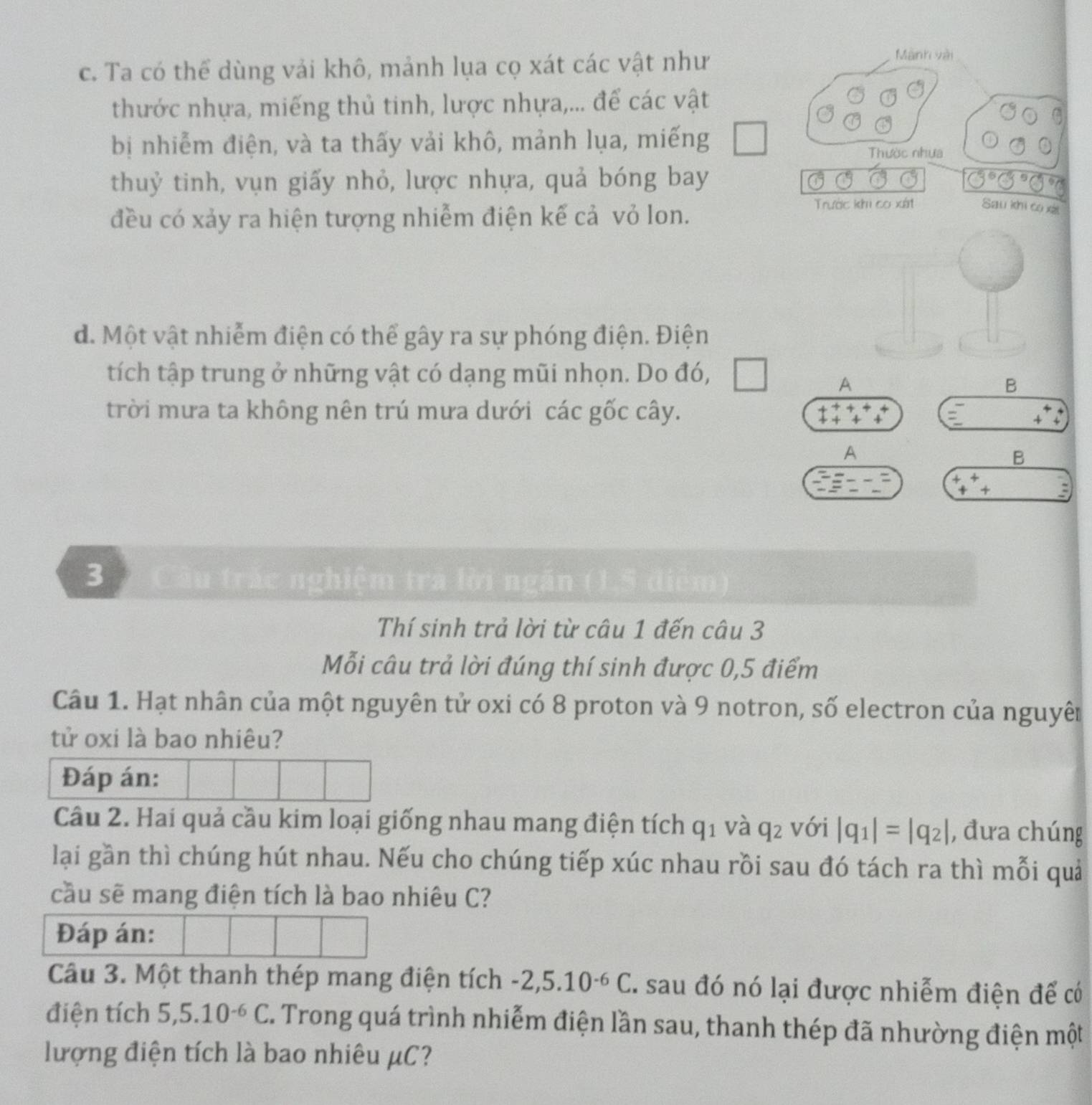 Ta có thể dùng vải khô, mảnh lụa cọ xát các vật như
Mành vài
thước nhựa, miếng thủ tinh, lược nhựa,... để các vật
bị nhiễm điện, và ta thấy vải khô, mảnh lụa, miếng
Thườc nhưa
thuỷ tinh, vụn giấy nhỏ, lược nhựa, quả bóng bay
đều có xảy ra hiện tượng nhiễm điện kế cả vỏ lon.
Trước khi co xát Sau khi co xãt
d. Một vật nhiễm điện có thể gây ra sự phóng điện. Điện
tích tập trung ở những vật có dạng mũi nhọn. Do đó,
A
B
trời mưa ta không nên trú mưa dưới các gốc cây.
+   
A
B
+
+ +
3   Câu trác nghiệm tr
Thí sinh trả lời từ câu 1 đến câu 3
Mỗi câu trả lời đúng thí sinh được 0,5 điểm
Câu 1. Hạt nhân của một nguyên tử oxi có 8 proton và 9 notron, số electron của nguyên
tử oxi là bao nhiêu?
Đáp án:
Câu 2. Hai quả cầu kim loại giống nhau mang điện tích q_1 và q_2 với |q_1|=|q_2| , đưa chúng
lại gần thì chúng hút nhau. Nếu cho chúng tiếp xúc nhau rồi sau đó tách ra thì mỗi quả
cầu sẽ mang điện tích là bao nhiêu C?
Đáp án:
Câu 3. Một thanh thép mang điện tích -2,5.10^(-6)C. sau đó nó lại được nhiễm điện để có
điện tích 5,5.10^(-6)C. Trong quá trình nhiễm điện lần sau, thanh thép đã nhường điện một
lượng điện tích là bao nhiêu μC?