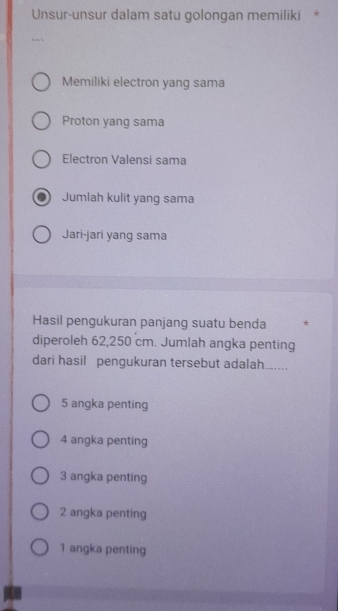 Unsur-unsur dalam satu golongan memiliki *
Memiliki electron yang sama
Proton yang sama
Electron Valensi sama
Jumlah kulit yang sama
Jari-jari yang sama
Hasil pengukuran panjang suatu benda *
diperoleh 62,250 cm. Jumlah angka penting
dari hasil pengukuran tersebut adalah.......
5 angka penting
4 angka penting
3 angka penting
2 angka penting
1 angka penting