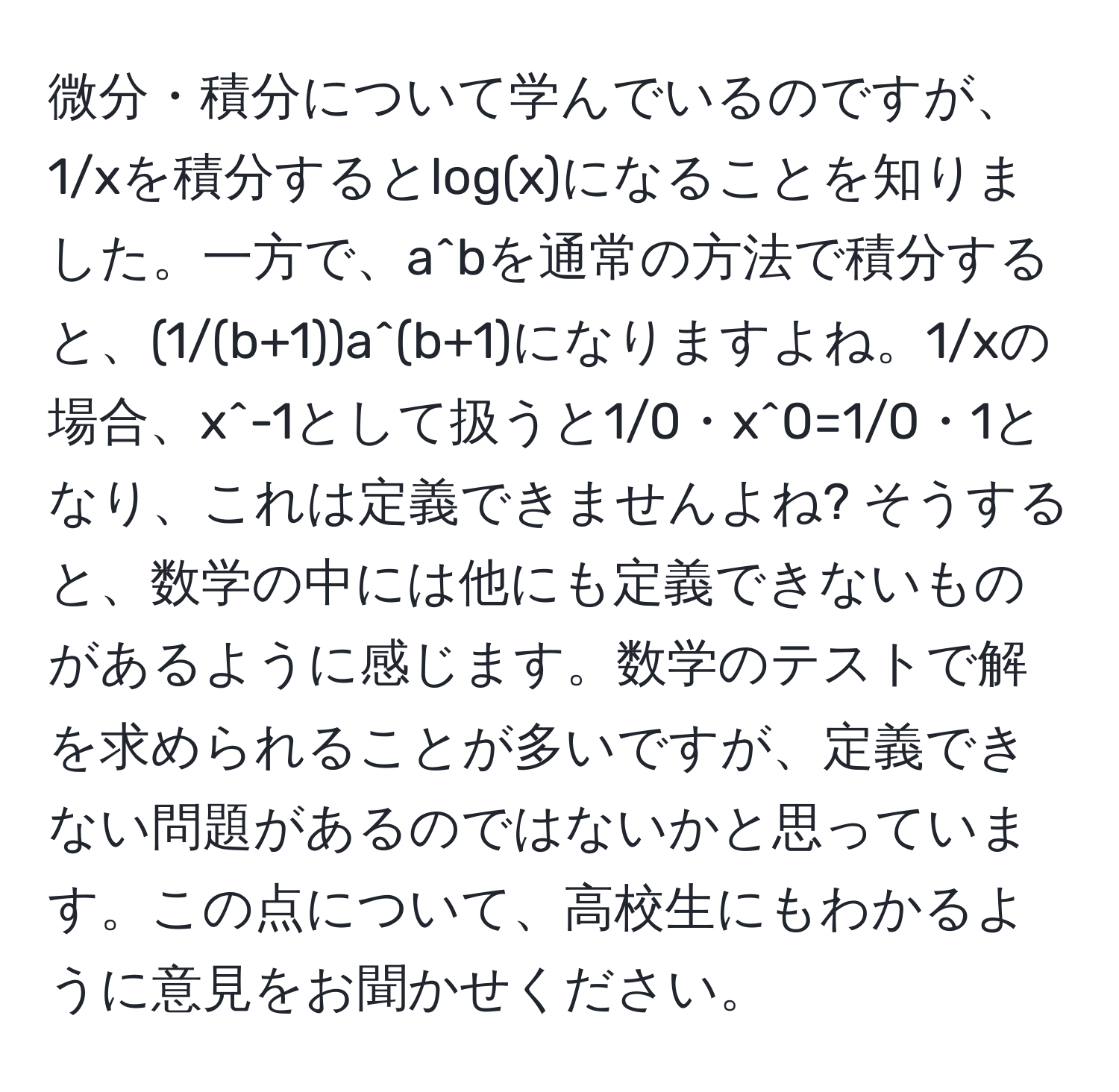 微分・積分について学んでいるのですが、1/xを積分するとlog(x)になることを知りました。一方で、a^bを通常の方法で積分すると、(1/(b+1))a^(b+1)になりますよね。1/xの場合、x^-1として扱うと1/0・x^0=1/0・1となり、これは定義できませんよね? そうすると、数学の中には他にも定義できないものがあるように感じます。数学のテストで解を求められることが多いですが、定義できない問題があるのではないかと思っています。この点について、高校生にもわかるように意見をお聞かせください。