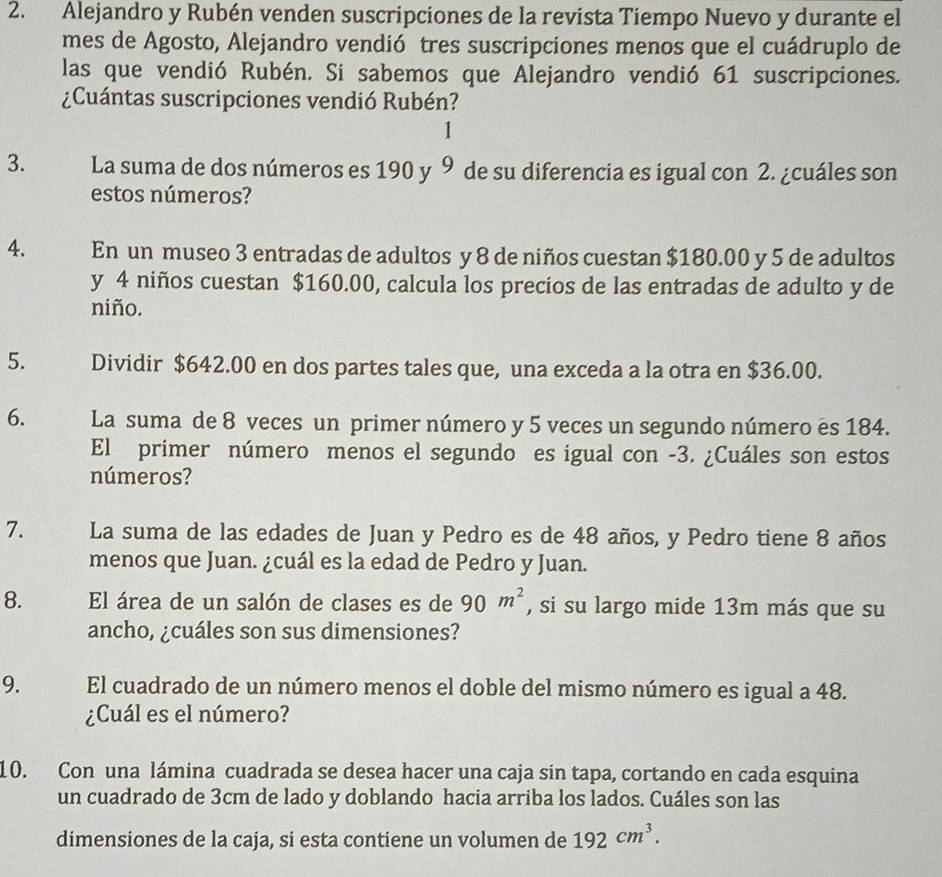 Alejandro y Rubén venden suscripciones de la revista Tiempo Nuevo y durante el 
mes de Agosto, Alejandro vendió tres suscripciones menos que el cuádruplo de 
las que vendió Rubén. Si sabemos que Alejandro vendió 61 suscripciones. 
¿Cuántas suscripciones vendió Rubén? 
1 
3. La suma de dos números es 190 y 9 de su diferencia es igual con 2. ¿cuáles son 
estos números? 
4. En un museo 3 entradas de adultos y 8 de niños cuestan $180.00 y 5 de adultos 
y 4 niños cuestan $160.00, calcula los precios de las entradas de adulto y de 
niño. 
5. Dividir $642.00 en dos partes tales que, una exceda a la otra en $36.00. 
6. La suma de 8 veces un primer número y 5 veces un segundo número es 184. 
El primer número menos el segundo es igual con -3. ¿Cuáles son estos 
números? 
7. La suma de las edades de Juan y Pedro es de 48 años, y Pedro tiene 8 años 
menos que Juan. ¿cuál es la edad de Pedro y Juan. 
8. El área de un salón de clases es de 90m^2 , si su largo mide 13m más que su 
ancho, ¿cuáles son sus dimensiones? 
9. El cuadrado de un número menos el doble del mismo número es igual a 48. 
¿Cuál es el número? 
10. Con una lámina cuadrada se desea hacer una caja sin tapa, cortando en cada esquina 
un cuadrado de 3cm de lado y doblando hacia arriba los lados. Cuáles son las 
dimensiones de la caja, si esta contiene un volumen de 192cm^3.