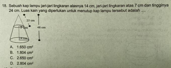 Sebuah kap lampu jari-jari lingkaran alasnya 14 cm, jari-jari lingkaran atas 7 cm dan tingginya
24 cm. Luas kain yang diperlukan untuk menutup kap lampu tersebut adalah ....
A. 1.650cm^2
B. 1.804cm^2
C. 2.650cm^2
D. 2.804cm^2