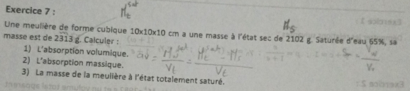 Une meulière de forme cubique 10* 10* 10cm a une masse à l'état sec de 2102 g. Saturée d'eau 65%, sa 
masse est de 2313 g. Calculer : 
1) L’absorption volumique. 
2) L’absorption massique. 
3) La masse de la meulière à l'état totalement saturé.