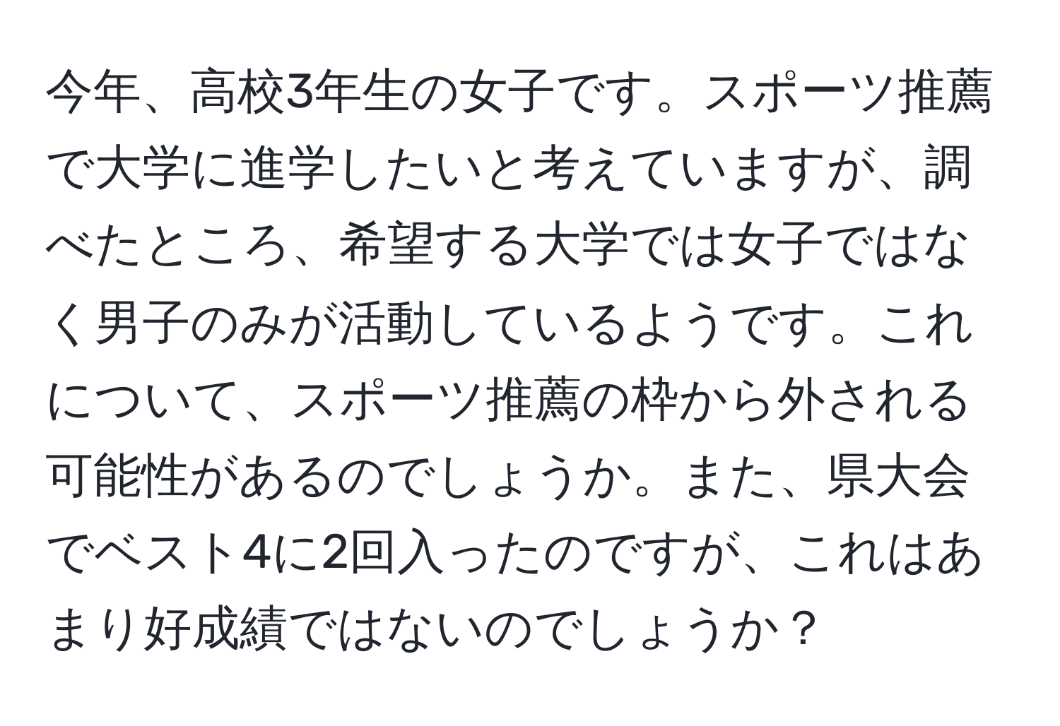 今年、高校3年生の女子です。スポーツ推薦で大学に進学したいと考えていますが、調べたところ、希望する大学では女子ではなく男子のみが活動しているようです。これについて、スポーツ推薦の枠から外される可能性があるのでしょうか。また、県大会でベスト4に2回入ったのですが、これはあまり好成績ではないのでしょうか？