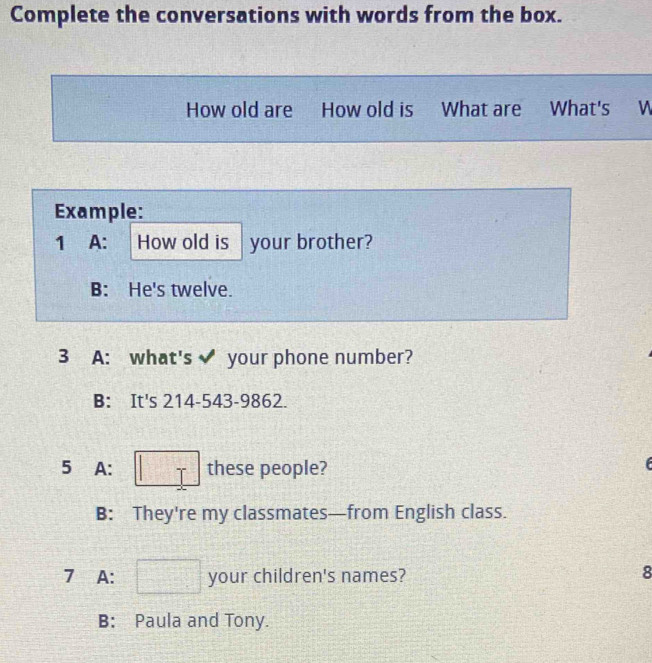 Complete the conversations with words from the box. 
How old are How old is What are What's W 
Example: 
1 A: How old is your brother? 
B: He's twelve. 
3 A: what's your phone number? 
B: It's 214-543-9862. 
5 A: □ T these people? 
f 
B: They're my classmates—from English class. 
7 A: □ your children's names? 
8 
B: Paula and Tony.