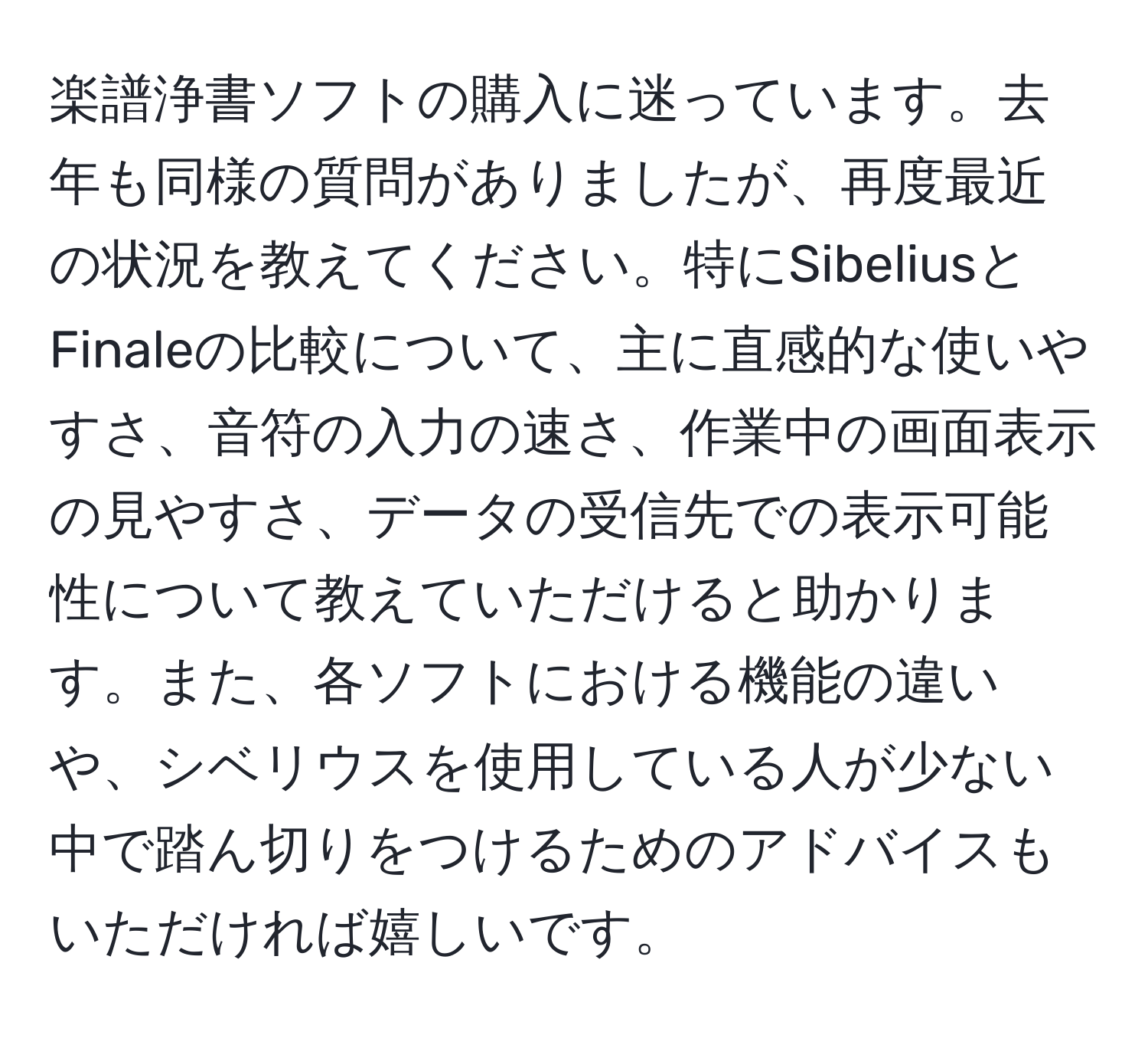 楽譜浄書ソフトの購入に迷っています。去年も同様の質問がありましたが、再度最近の状況を教えてください。特にSibeliusとFinaleの比較について、主に直感的な使いやすさ、音符の入力の速さ、作業中の画面表示の見やすさ、データの受信先での表示可能性について教えていただけると助かります。また、各ソフトにおける機能の違いや、シベリウスを使用している人が少ない中で踏ん切りをつけるためのアドバイスもいただければ嬉しいです。