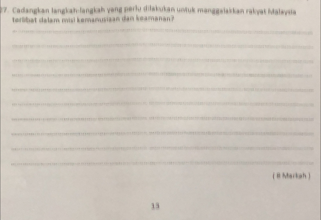 Cadangkan langkah-langkah yang perlu dilakukan untuk mənggalakkan rakyat Malaysia 
terlibat dalam misi kemanusiaan dan keamanan? 
_ 
_ 
_ 
_ 
_ 
_ 
_ 
_ 
_ 
_ 
( 8 Markah ) 
13