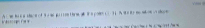 A line has a slope of B and passes through the point (1,3) Write its equation in slpe 
intercept form. 
fractions, and improner fractions in simplest form