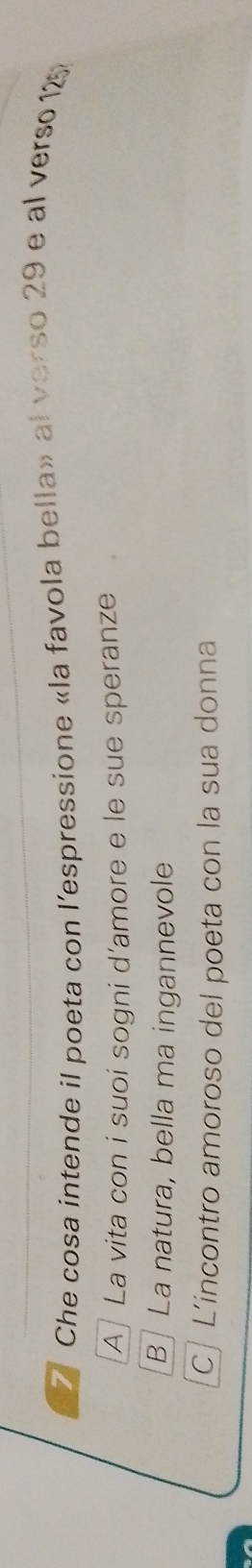 Che cosa intende il poeta con l’espressione «la favola bella» al verso 29 e al verso 125
A] La vita con i suoi sogni d'amore e le sue speranze
B] La natura, bella ma ingannevole
[C] L’incontro amoroso del poeta con la sua donna