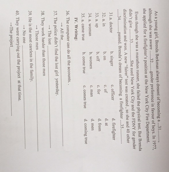 As a young girl, Brenda Berkman always dreamt of becoming a ... 31..........,
although she was aware ....... 32........gender preference in favour of boys. In 1977,
she applied for a firefighter’s position at the New York City Fire Department.
Even though she was a marathon runner, she failed the physical test. But Brenda
didn’t give ......... 33. ................ .She sued New York City and the FDNY for gender
discrimination and won. A new “fairer” test was created , so she and 40 other
...34.....…. passed. Brenda’s dream of becoming a firefighter ....35. ...
31.a. doctor b. singer c. officer d. firefighter
32. a. in b. on c. of d. at
33. a. up b. off c. for d. from
34. a. woman b. women c. man d. men
35. a. came true b. come true c. comes true d. coming true
IV. Writing:
36. The computer can do all the accounts. .
→ All the
_
37. The police didn't find the lost girl yesterday.
The lost_
38. They work harder than those men
Those men
_
39. He is the most careless in the family.
No one
_
40. They were carrying out the project at that time.
→The project_
