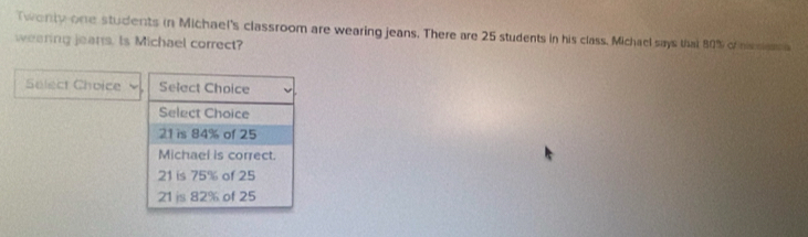 Twonty one students in Michael's classroom are wearing jeans. There are 25 students in his class. Michael says that 80% c lera
wearing jeans. Is Michael correct?
Select Choice Select Choice
Select Choice
21 is 84% of 25
Michael is correct.
21 is 75% of 25
21 js 82% of 25