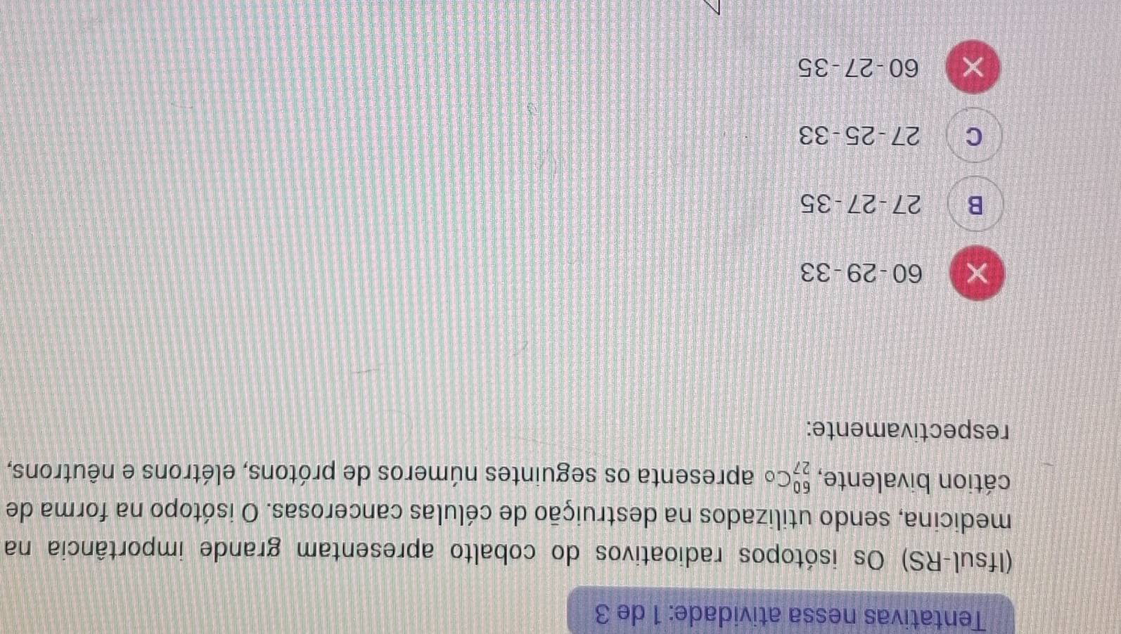 Tentativas nessa atividade: 1 de 3
(Ifsul-RS) Os isótopos radioativos do cobalto apresentam grande importância na
medicina, sendo utilizados na destruição de células cancerosas. O isótopo na forma de
cátion bivalente, _(27)^(60)Co apresenta os seguintes números de prótons, elétrons e nêutrons,
respectivamente:
× 60-29-33
B 27-27-35
C 27-25-33
× 60-27-35