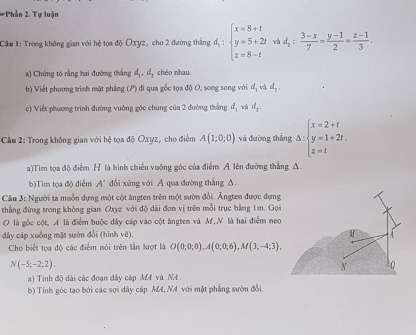 Phần 2. Tự luận
Câu 1: Trong không gian với hệ tọa độ Oxyz, cho 2 đường thẳng d_1:beginarrayl x=8+t y=5+2t z=8-tendarray. và d_2: (3-x)/7 = (y-1)/2 = (z-1)/3 .
a) Chứng tỏ rằng hai đường thẳng d_1,d_2 chéo nhau.
b) Viết phương trình mặt phẳng (P) đi qua gốc tọa độ O, song song với d_1 và d_2.
c) Viết phương trình đường vuông góc chung của 2 đường thẳng d_1 và d_2.
Cầu 2: Trong không gian với hệ tọa độ Oxyz, cho điểm A(1;0;0) và đường thẳng △ :beginarrayl x=2+t y=1+2t. z=tendarray.
a)Tìm tọa độ điểm H là hình chiếu vuông góc của điểm A lên đường thẳng A.
b)Tìm tọa độ điểm A' đối xứng với A qua đường thẳng △.
Câu 3: Người ta muốn dựng một cột ăngten trên một sườn đồi. Ăngten được dựng
thẳng đứng trong không gian Oxyz với độ dài đơn vị trên mỗi trục bằng 1m. Gọi
O là gốc cột, A là điểm buộc dây cáp vào cột ăngten và M,N là hai điểm neo
dây cáp xuống mặt sườn đồi (hình vẽ). M A
Cho biết tọa độ các điểm nói trên lần lượt là O(0;0;0),A(0;0;6),M(3;-4;3),
N(-5;-2;2).
N
0
a) Tính độ dài các đoạn dây cáp MA và NA .
b) Tính góc tạo bởi các sợi dây cáp MA, NA với mặt phẳng sườn đồi.