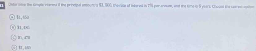 Determine the simple interest if the principal amount is $3, 500, the rate of interest is overline 7%  per annum, and the time is 6 years. Choose the correct option
④ $1,450
$1,480
© $1,470
◎ $1,460