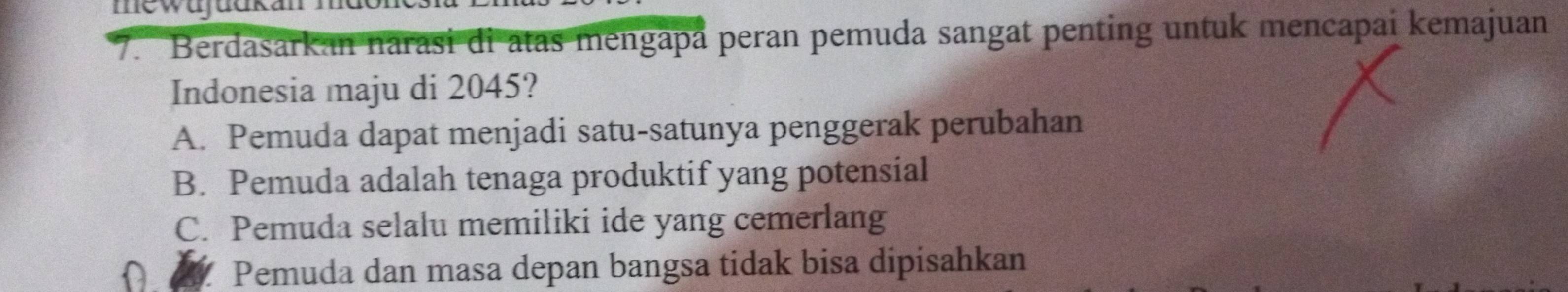 Berdasarkan narasi di atas mengapå peran pemuda sangat penting untuk mencapai kemajuan
Indonesia maju di 2045?
A. Pemuda dapat menjadi satu-satunya penggerak perubahan
B. Pemuda adalah tenaga produktif yang potensial
C. Pemuda selalu memiliki ide yang cemerlang
Pemuda dan masa depan bangsa tidak bisa dipisahkan