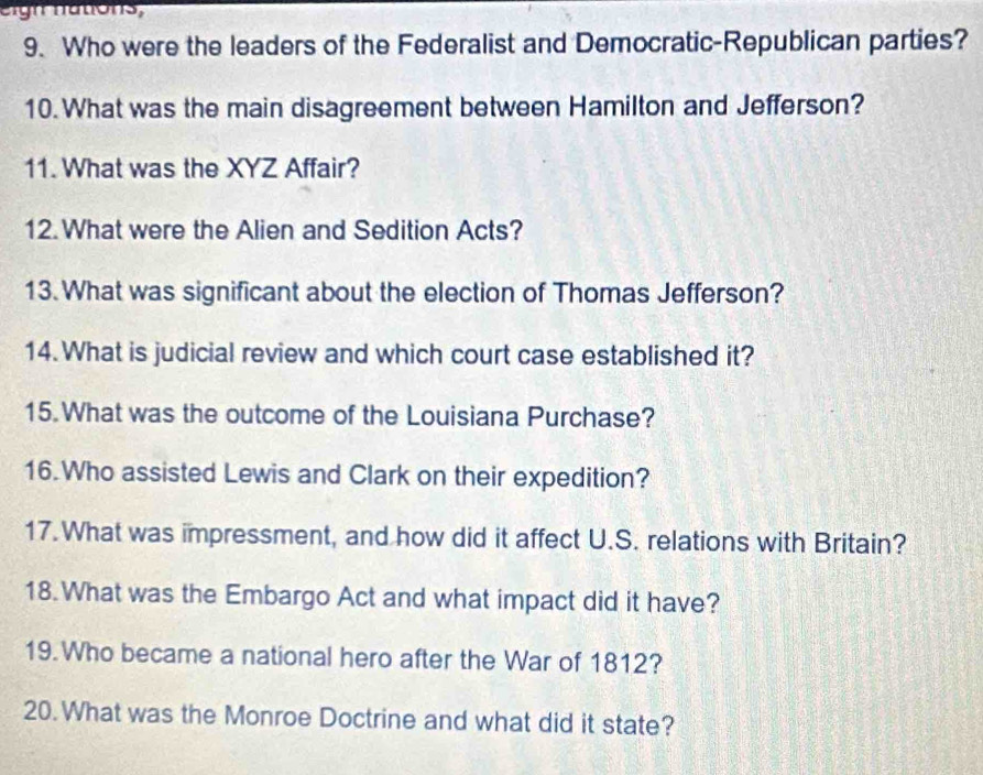 eign nations, 
9. Who were the leaders of the Federalist and Democratic-Republican parties? 
10. What was the main disagreement between Hamilton and Jefferson? 
11. What was the XYZ Affair? 
12. What were the Alien and Sedition Acts? 
13. What was significant about the election of Thomas Jefferson? 
14. What is judicial review and which court case established it? 
15. What was the outcome of the Louisiana Purchase? 
16.Who assisted Lewis and Clark on their expedition? 
17.What was impressment, and how did it affect U.S. relations with Britain? 
18. What was the Embargo Act and what impact did it have? 
19.Who became a national hero after the War of 1812? 
20.What was the Monroe Doctrine and what did it state?