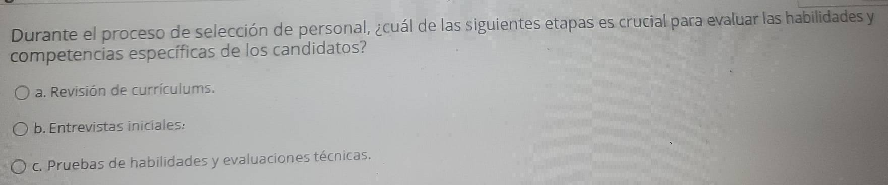 Durante el proceso de selección de personal, ¿cuál de las siguientes etapas es crucial para evaluar las habilidades y
competencias específicas de los candidatos?
a. Revisión de currículums.
b. Entrevistas iniciales:
c. Pruebas de habilidades y evaluaciones técnicas.