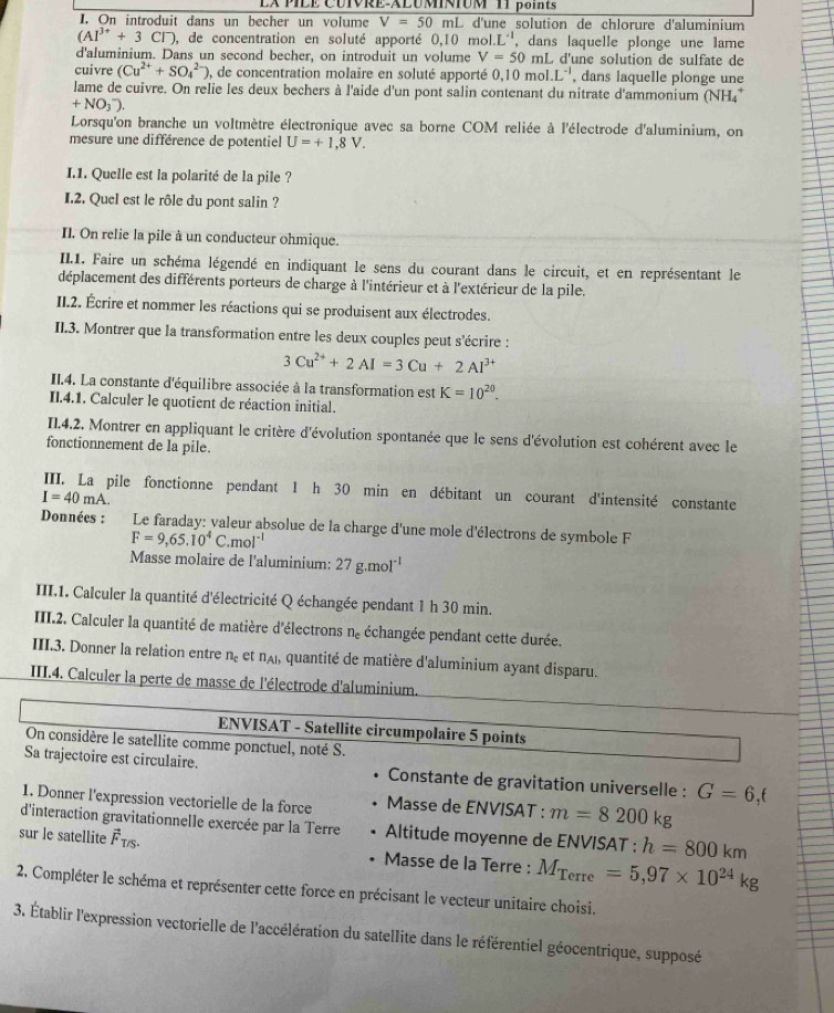 LX PILE CUIVRE-ALUMINIUM 11 points
I. On introduit dans un becher un volume V=50mL d'une solution de chlorure d'aluminium
(AI^(3+)+3CI^-) , de concentration en soluté apporté 0,10mol.L^(-1) , dans laquelle plonge une lame
d'aluminium. Dans un second becher, on introduit un volume V=50m L d'une solution de sulfate de
cuivre (Cu^(2+)+SO_4^((2-)) ), de concentration molaire en soluté apporté 0.10mol.L^-1) , dans laquelle plonge une
lame de cuivre. On relie les deux bechers à l'aide d'un pont salin contenant du nitrate d'ammonium (NH4*
+NO_3^(-).
Lorsqu'on branche un voltmètre électronique avec sa borne COM reliée à l'électrode d'aluminium, on
mesure une différence de potentiel U=+1,8V.
I.1. Quelle est la polarité de la pile ?
I.2. Quel est le rôle du pont salin ?
Il. On relie la pile à un conducteur ohmique.
II.1. Faire un schéma légendé en indiquant le sens du courant dans le circuit, et en représentant le
déplacement des différents porteurs de charge à l'intérieur et à l'extérieur de la pile.
II.2. Écrire et nommer les réactions qui se produisent aux électrodes.
II.3. Montrer que la transformation entre les deux couples peut s'écrire :
3Cu^2+)+2AI=3Cu+2AI^(3+)
II.4. La constante d'équilibre associée à la transformation est K=10^(20).
II.4.1. Calculer le quotient de réaction initial.
II.4.2. Montrer en appliquant le critère d'évolution spontanée que le sens d'évolution est cohérent avec le
fonctionnement de la pile.
III. La pile fonctionne pendant 1 h 30 min en débitant un courant d'intensité constante
I=40mA.
Données :  Le faraday: valeur absolue de la charge d'une mole d'électrons de symbole F
F=9,65.10^4C.mol^(-1)
Masse molaire de l'aluminium: 27g.mol^(-1)
III.1. Calculer la quantité d'électricité Q échangée pendant 1 h 30 min.
III.2. Calculer la quantité de matière d'électrons n_c échangée pendant cette durée.
III.3. Donner la relation entre n_c et n_A 1, quantité de matière d'aluminium ayant disparu.
III.4. Calculer la perte de masse de l'électrode d'aluminium.
ENVISAT - Satellite circumpolaire 5 points
On considère le satellite comme ponctuel, noté S.
Sa trajectoire est circulaire. Constante de gravitation universelle : G=6.f
1. Donner l'expression vectorielle de la force Masse de ENVISAT : m=8200kg
d'interaction gravitationnelle exercée par la Terre  Altitude moyenne de ENVISAT : h=800km
sur le satellite vector F_T/S. Masse de la Terre : M_Terre=5,97* 10^(24)kg
2. Compléter le schéma et représenter cette force en précisant le vecteur unitaire choisi.
3. Établir l'expression vectorielle de l'accélération du satellite dans le référentiel géocentrique, supposé