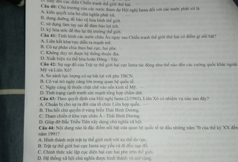 D. tay đổi cục diện Chiến tranh thế giới thứ hai.
Câu 40: Chủ trương của các nước tham dự Hội nghị Ianta đối với các nước phát xít là
A. kiên quyết xóa bỏ chủ nghĩa phát xít.
B. dung dưỡng để bão vệ hòa bình thể giới.
C. sử dụng làm tay sai để đảm bảo lợi ích.
D. ký hòa ước để thu lại thị trường thế giới.
Câu 41: Tình hình các nước châu Âu ngay sau Chiến tranh thế giới thứ hai có điểm gi nổi bật?
A. Liên kết khu vực diễn ra mạnh mẽ.
B. Cỏ sự phân chia theo hai cực, hai phe.
C. Không duy trì được hệ thống thuộc địa.
D. Xuất hiện xu thể hòa hoãn Đông - Tây.
Câu 42: Sự sụp đổ của Trật tự thế giới hai cực Ianta tác động như thể nào đến các cường quốc khác ngoài
Mỹ và Liên Xô?
A. So sánh lực lượng có sự bắt lợi với phe TBCN.
B. Có vai trò ngày càng lớn trong quan hệ quốc tế.
C. Ngày càng lệ thuộc chặt chẽ vào nền kinh tế Mỹ.
D. Tình trạng cạnh tranh sức mạnh tổng hợp chấm dứt.
Cầu 43: Theo quyết định của Hội nghị Ianta (2/1945), Liên Xô có nhiệm vụ nào sau đây?
A. Chuẩn bị cho sự ra đời của tổ chức Liên hợp quốc.
B. Thu hồi chủ quyền ở vùng biển Thái Bình Dương.
C. Tham chiến ở khu vực châu Á - Thái Bình Dương.
D. Giúp đỡ Bắc Triều Tiên xây dựng chủ nghĩa xã hội.
Câu 44: Nội dung nào là đặc điểm nổi bật của quan hệ quốc tế từ đầu những năm 70 của thế kỷ XX đến
năm 1991?
A. Hình thành một trật tự thể giới mới với xu thể đa cực.
B. Trật tự thế giới hai cực Ianta suy yếu và đi đến sụp đồ.
C. Chính thức xác lập cục diện hai cực hai phe trên thể giới.
D. Hệ thống xã hội chủ nghĩa được hình thành và mở rộng.