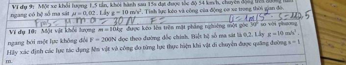 Ví dụ 9: Một xe khối lượng 1, 5 tấn, khỏi hành sau 15s đạt được tốc độ 54 km/h, chuyển động trên đường ha 
ngang có hệ số ma sát mu =0,02. Lấy g=10m/s^2. Tính lực kéo và công của động cơ xe trong thời gian đó. 
Ví dụ 10: Một vật khối lượng m=10kg được kéo lên trên mặt phẳng nghiêng một góc 30° so với phương 
ngang bởi một lực không đổi F=200N dọc theo đường dốc chính. Biết hệ số ma sát là 0,2. Lấy g=10m/s^2. 
Hãy xác định các lực tác dụng lên vật và công do từng lực thực hiện khi vật di chuyển được quãng đường s=1
m.