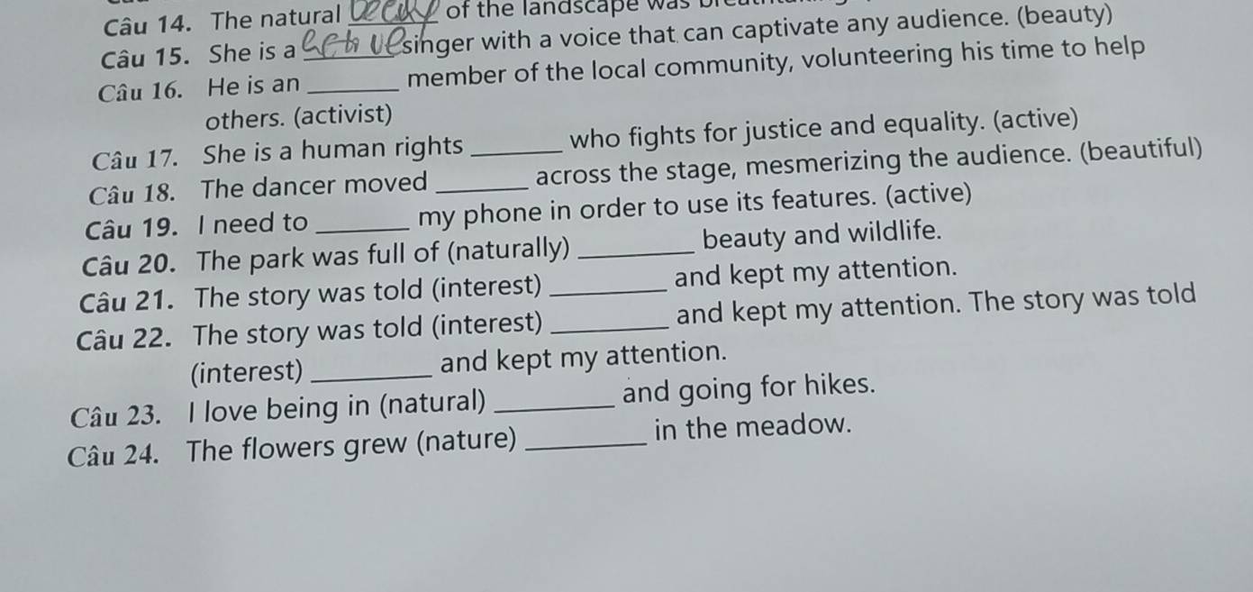 The natural of the landscape w as 
Câu 15. She is a _singer with a voice that can captivate any audience. (beauty) 
Câu 16. He is an __member of the local community, volunteering his time to help 
others. (activist) 
Câu 17. She is a human rights who fights for justice and equality. (active) 
Câu 18. The dancer moved __across the stage, mesmerizing the audience. (beautiful) 
Câu 19. I need to my phone in order to use its features. (active) 
Câu 20. The park was full of (naturally) _beauty and wildlife. 
Câu 21. The story was told (interest) and kept my attention. 
Câu 22. The story was told (interest) __and kept my attention. The story was told 
(interest) _and kept my attention. 
Câu 23. I love being in (natural) _and going for hikes. 
Câu 24. The flowers grew (nature) _in the meadow.