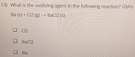 What is the oxidizing agent in the following reaction? (2pts)
Ba(s)+Cl2(g)to BaCl2(s)
Cl2
BaCl2
Ba