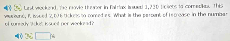 Last weekend, the movie theater in Fairfax issued 1,730 tickets to comedies. This 
weekend, it issued 2,076 tickets to comedies. What is the percent of increase in the number 
of comedy ticket issued per weekend?
A_1 □ %