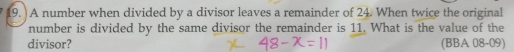 A number when divided by a divisor leaves a remainder of 24. When twice the original 
number is divided by the same divisor the remainder is 11. What is the value of the 
divisor? (BBA 08-09)