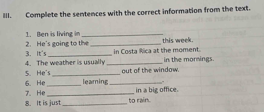 Complete the sentences with the correct information from the text. 
1. Ben is living in_ 
2. He's going to the _this week. 
3. It's _in Costa Rica at the moment. 
4. The weather is usually _in the mornings. 
5. He's _out of the window. 
6. He_ learning _. 
7. He_ in a big office. 
8. It is just _to rain.