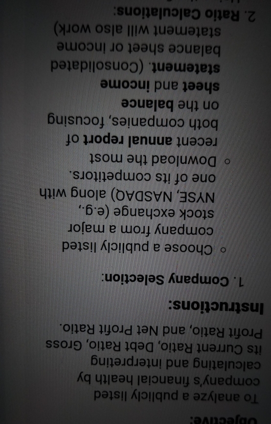 Objective: 
To analyze a publicly listed 
company's financial health by 
calculating and interpreting 
its Current Ratio, Debt Ratio, Gross 
Profit Ratio, and Net Profit Ratio. 
Instructions: 
1. Company Selection: 
Choose a publicly listed 
company from a major 
stock exchange (e.g., 
NYSE, NASDAQ) along with 
one of its competitors. 
Download the most 
recent annual report of 
both companies, focusing 
on the balance 
sheet and income 
statement. (Consolidated 
balance sheet or income 
statement will also work) 
2. Ratio Calculations: