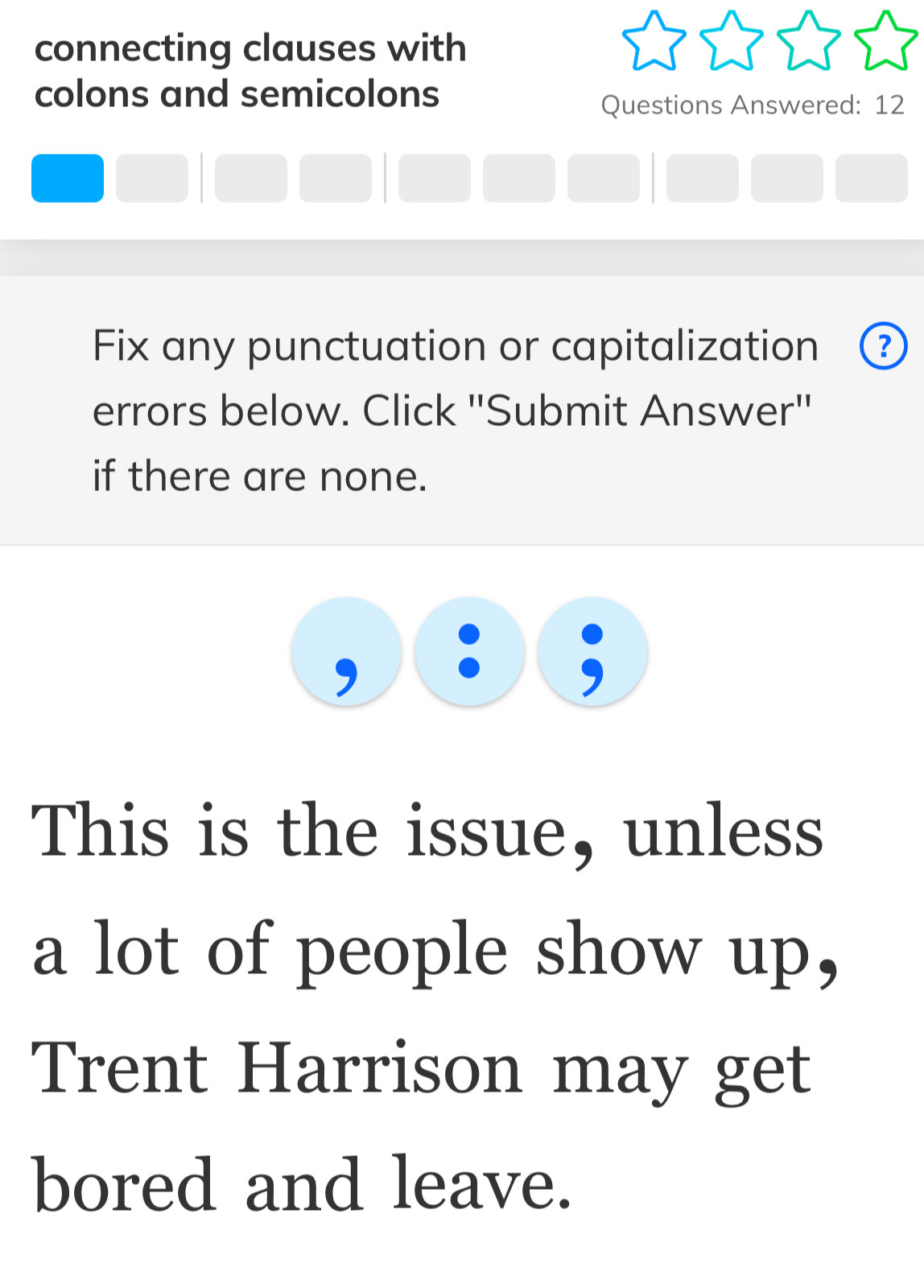 connecting clauses with 
colons and semicolons 
Questions Answered: 12 
Fix any punctuation or capitalization 
errors below. Click ''Submit Answer' 
if there are none. 
This is the issue, unless 
a lot of people show up, 
Trent Harrison may get 
bored and leave.